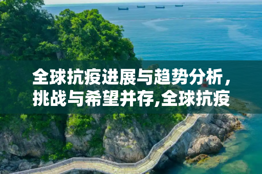 全球抗疫进展与趋势分析，挑战与希望并存,全球抗疫进展与趋势分析