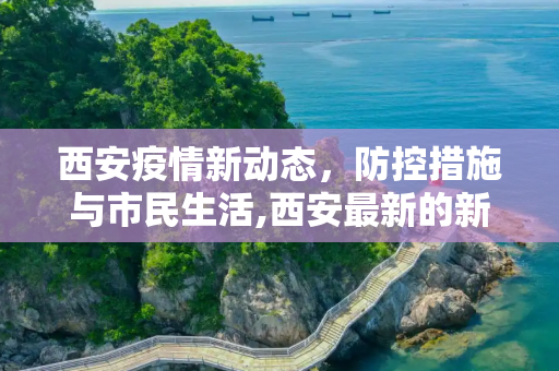 西安疫情新动态，防控措施与市民生活,西安最新的新冠疫情