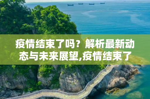 疫情结束了吗？解析最新动态与未来展望,疫情结束了吗最新消息