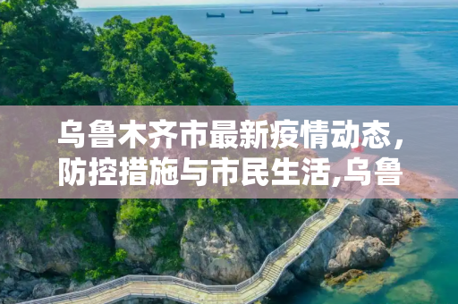 乌鲁木齐市最新疫情动态，防控措施与市民生活,乌鲁木齐市最新疫情