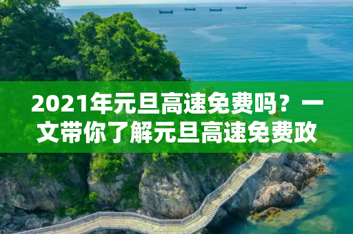 2021年元旦高速免费吗？一文带你了解元旦高速免费政策,2021年元旦高速免费吗?