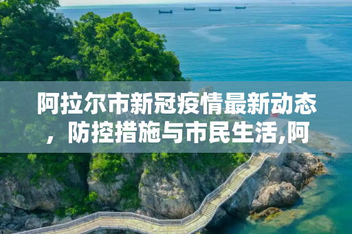 阿拉尔市新冠疫情最新动态，防控措施与市民生活,阿拉尔新冠疫情最新消息