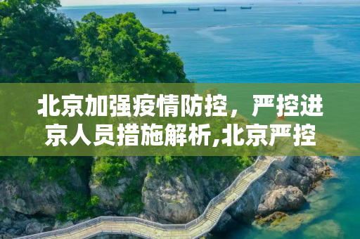 北京加强疫情防控，严控进京人员措施解析,北京严控进京人员