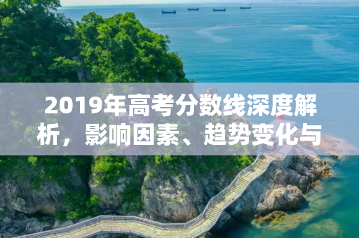 2019年高考分数线深度解析，影响因素、趋势变化与未来展望,2019分数线