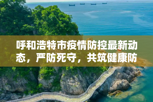 呼和浩特市疫情防控最新动态，严防死守，共筑健康防线,呼市疫情防控最新消息