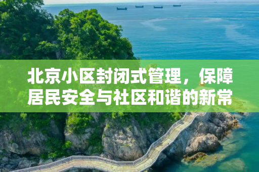 北京小区封闭式管理，保障居民安全与社区和谐的新常态,北京小区封闭式管理