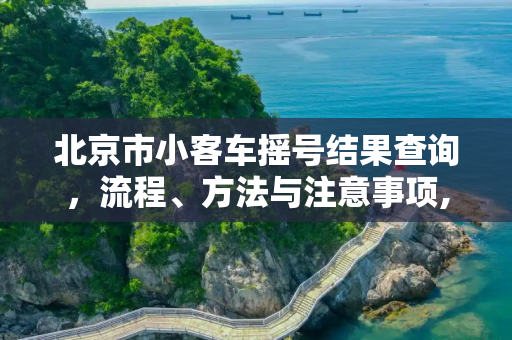 北京市小客车摇号结果查询，流程、方法与注意事项,北京市小客车摇号结果查询