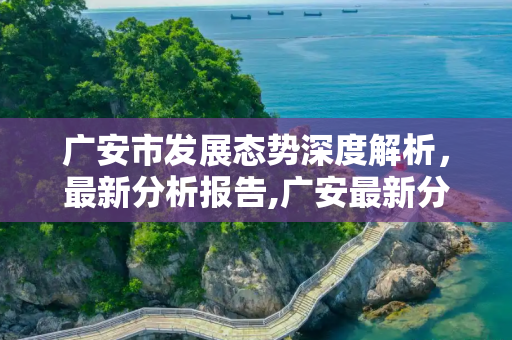 广安市发展态势深度解析，最新分析报告,广安最新分析报告