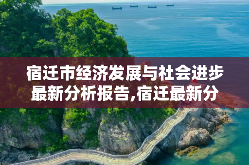 宿迁市经济发展与社会进步最新分析报告,宿迁最新分析报告