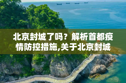 北京封城了吗？解析首都疫情防控措施,关于北京封城了吗的信息