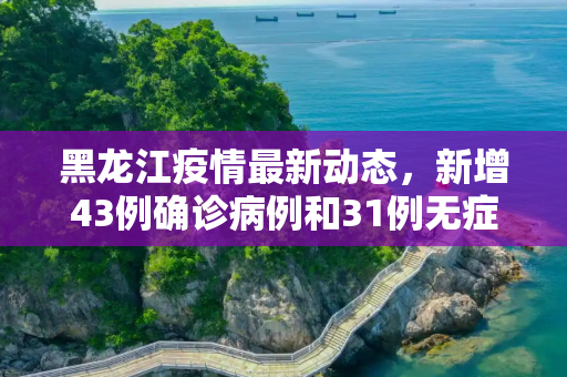 黑龙江疫情最新动态，新增43例确诊病例和31例无症状感染者,黑龙江新增43例确诊 31例无症状
