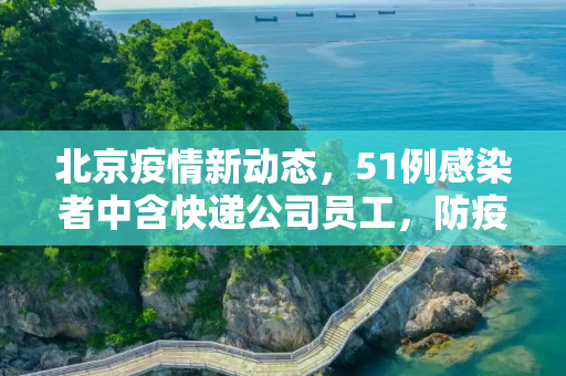 北京疫情新动态，51例感染者中含快递公司员工，防疫措施再升级,北京51例感染者含快递公司员工