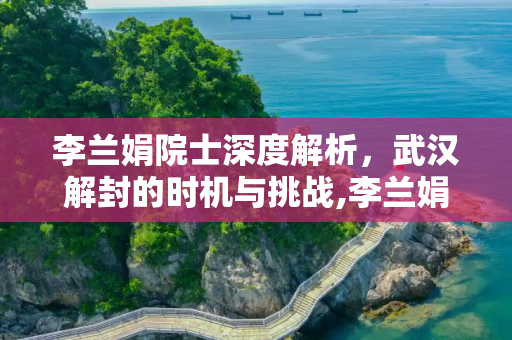 李兰娟院士深度解析，武汉解封的时机与挑战,李兰娟谈武汉何时解封