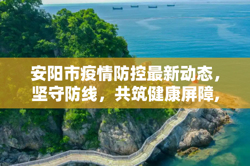安阳市疫情防控最新动态，坚守防线，共筑健康屏障,安阳疫情防控消息