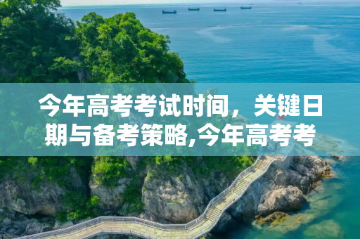 今年高考考试时间，关键日期与备考策略,今年高考考试时间