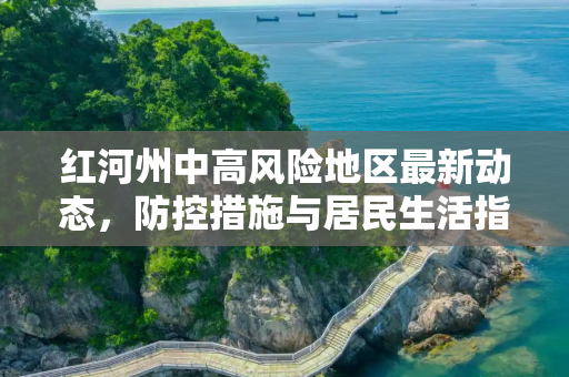 红河州中高风险地区最新动态，防控措施与居民生活指南,红河中高风险地区最新