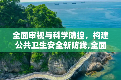 全面审视与科学防控，构建公共卫生安全新防线,全面审视与科学防控