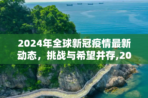 2024年全球新冠疫情最新动态，挑战与希望并存,2024全球新冠疫情最新动态