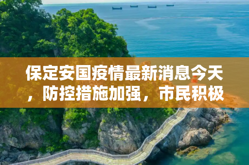 保定安国疫情最新消息今天，防控措施加强，市民积极配合,保定安国疫情最新消息今天