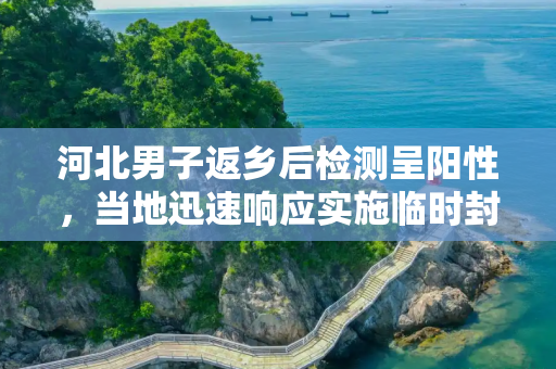 河北男子返乡后检测呈阳性，当地迅速响应实施临时封控,河北一男子返乡后查出阳性当地临时封控