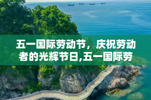 五一国际劳动节，庆祝劳动者的光辉节日,五一国际劳动节