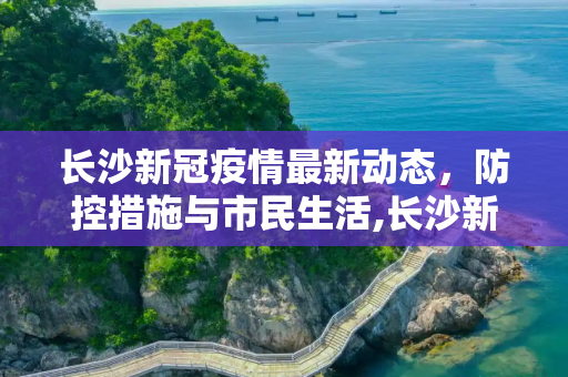 长沙新冠疫情最新动态，防控措施与市民生活,长沙新冠疫情最新消息