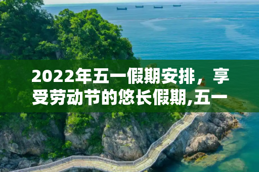 2022年五一假期安排，享受劳动节的悠长假期,五一放假安排2022年假期